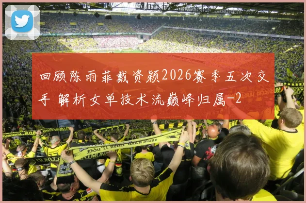 回顾陈雨菲戴资颖2026赛季五次交手 解析女单技术流巅峰归属