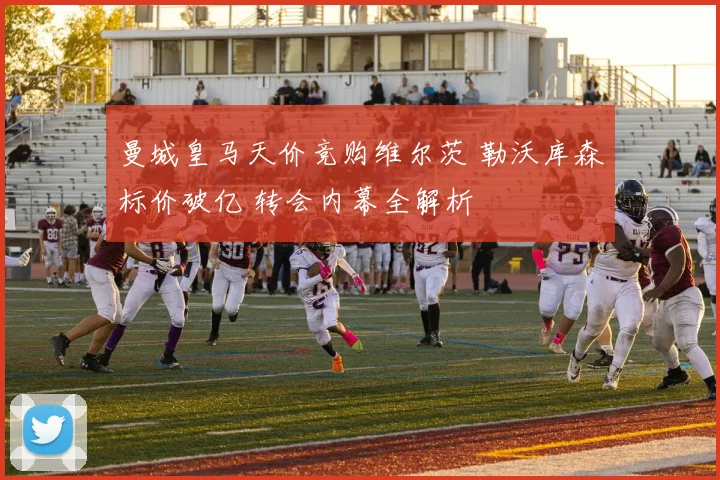曼城皇马天价竞购维尔茨 勒沃库森标价破亿 转会内幕全解析