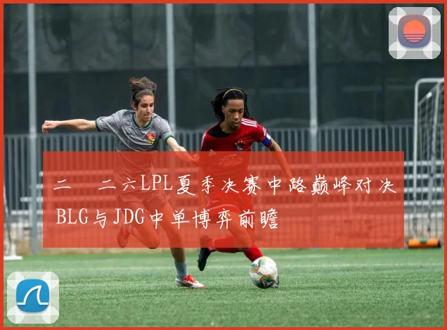 二〇二六LPL夏季决赛中路巅峰对决 BLG与JDG中单博弈前瞻
