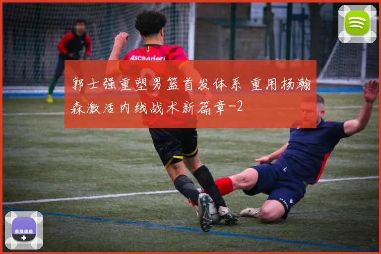 郭士强重塑男篮首发体系 重用杨瀚森激活内线战术新篇章