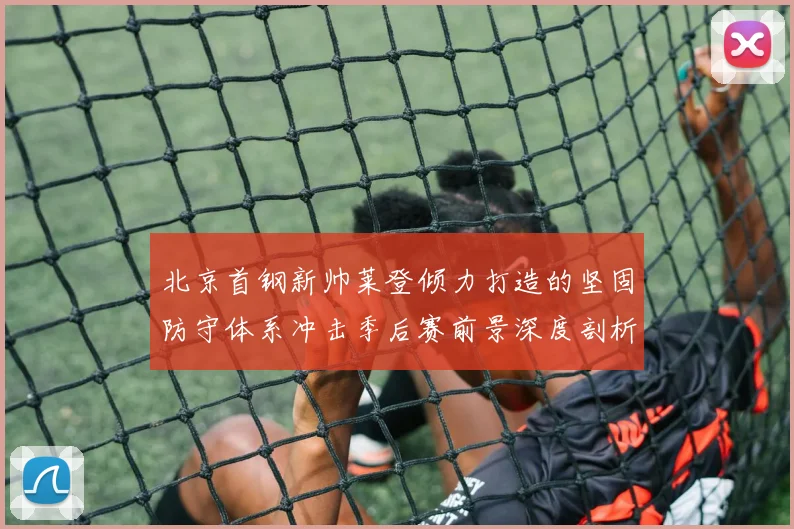 北京首钢新帅莱登倾力打造的坚固防守体系冲击季后赛前景深度剖析