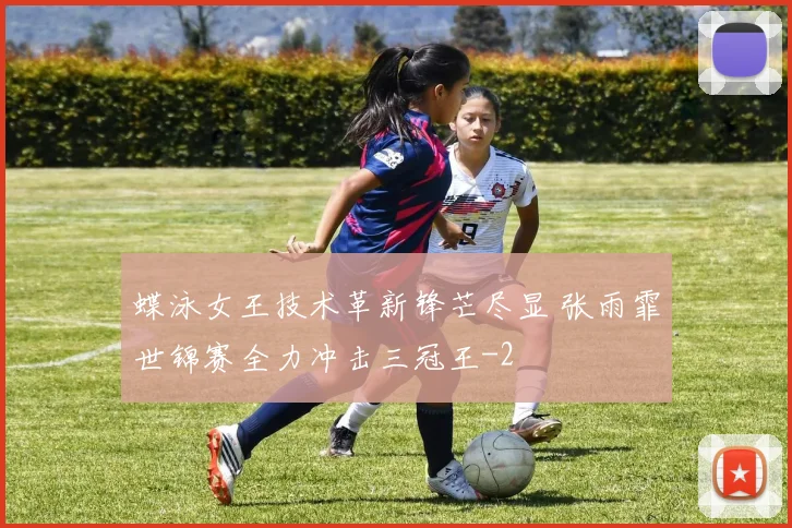 蝶泳女王技术革新锋芒尽显 张雨霏世锦赛全力冲击三冠王