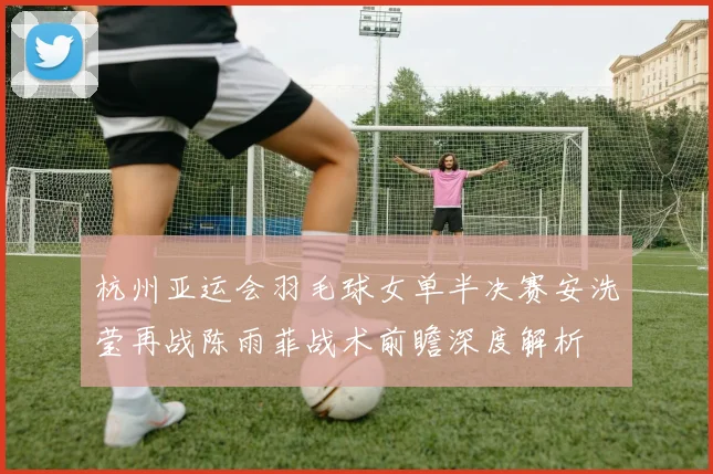 杭州亚运会羽毛球女单半决赛安洗莹再战陈雨菲战术前瞻深度解析