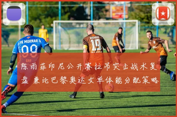 陈雨菲印尼公开赛拉吊突击战术复盘 兼论巴黎奥运女单体能分配策略关键前瞻