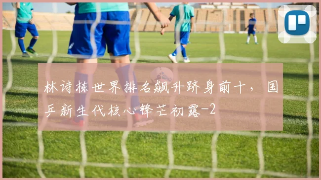 林诗栋世界排名飙升跻身前十，国乒新生代核心锋芒初露