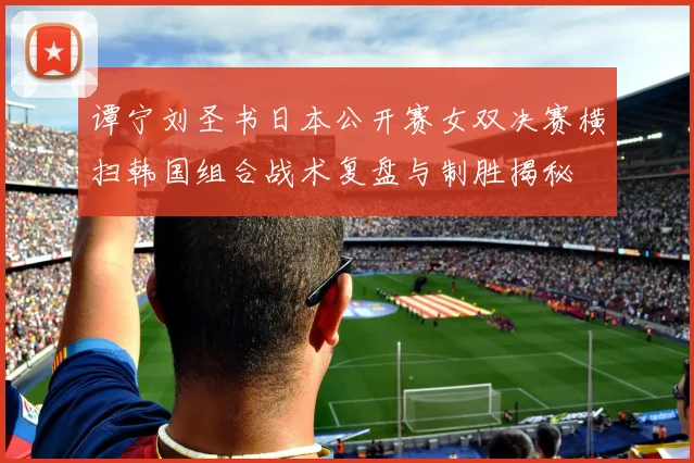 谭宁刘圣书日本公开赛女双决赛横扫韩国组合战术复盘与制胜揭秘