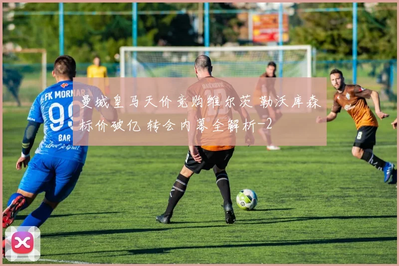 曼城皇马天价竞购维尔茨 勒沃库森标价破亿 转会内幕全解析