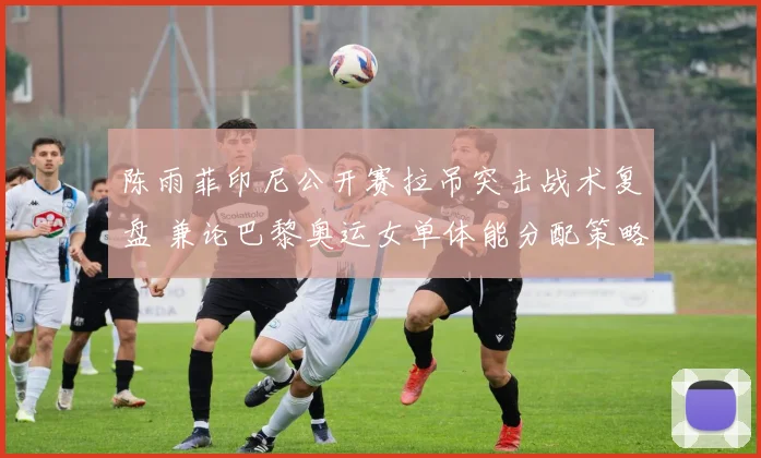 陈雨菲印尼公开赛拉吊突击战术复盘 兼论巴黎奥运女单体能分配策略关键前瞻