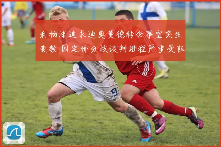利物浦追求迪奥曼德转会事宜突生变数 因定价分歧谈判进程严重受阻