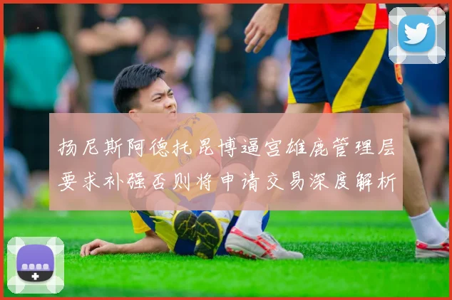 扬尼斯阿德托昆博逼宫雄鹿管理层要求补强否则将申请交易深度解析