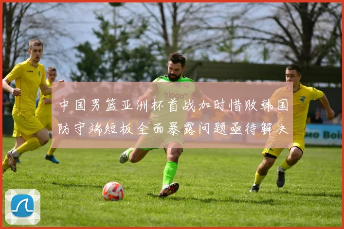 中国男篮亚洲杯首战加时惜败韩国防守端短板全面暴露问题亟待解决
