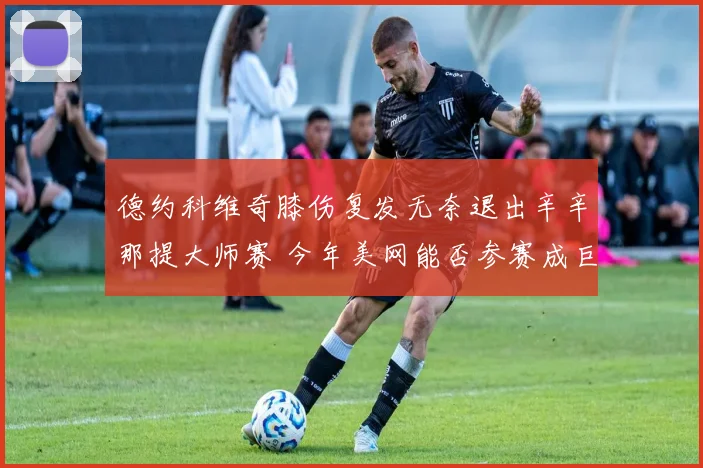 德约科维奇膝伤复发无奈退出辛辛那提大师赛 今年美网能否参赛成巨大疑问
