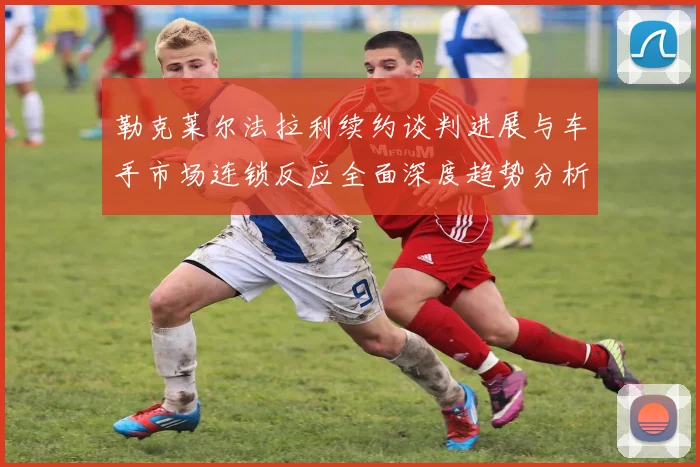 勒克莱尔法拉利续约谈判进展与车手市场连锁反应全面深度趋势分析