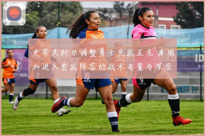 史蒂夫科尔调整勇士先发五虎 库明加进入首发阵容的战术考量与深层原因剖析