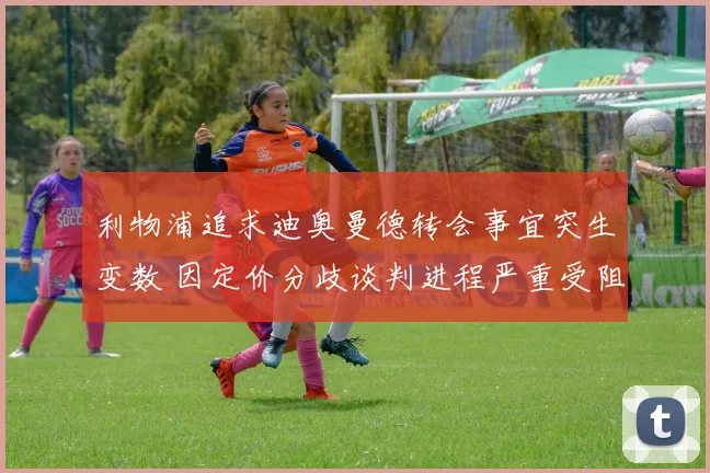 利物浦追求迪奥曼德转会事宜突生变数 因定价分歧谈判进程严重受阻
