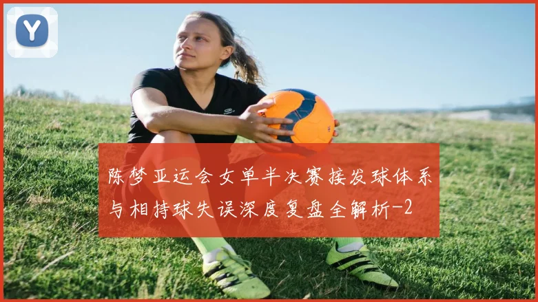 陈梦亚运会女单半决赛接发球体系与相持球失误深度复盘全解析