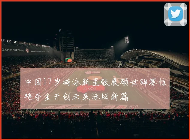 中国17岁游泳新星张展硕世锦赛惊艳夺金开创未来泳坛新篇