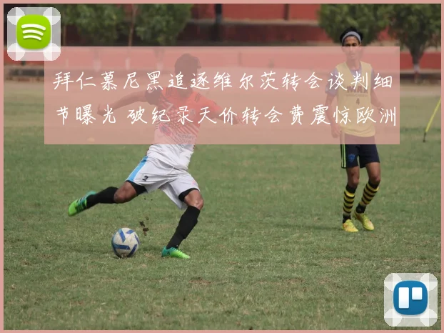 拜仁慕尼黑追逐维尔茨转会谈判细节曝光 破纪录天价转会费震惊欧洲足坛