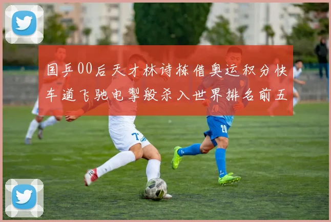 国乒00后天才林诗栋借奥运积分快车道飞驰电掣般杀入世界排名前五强阵营
