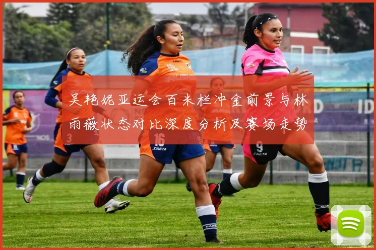 吴艳妮亚运会百米栏冲金前景与林雨薇状态对比深度分析及赛场走势