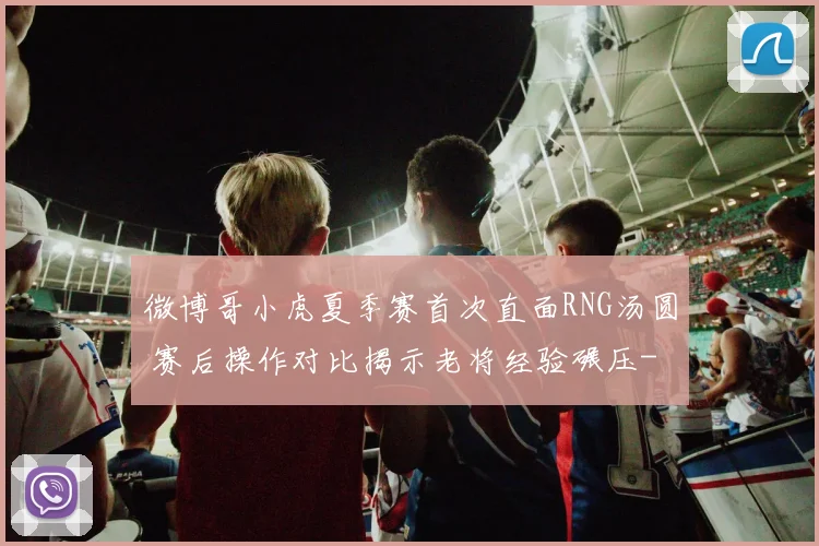 微博哥小虎夏季赛首次直面RNG汤圆 赛后操作对比揭示老将经验碾压