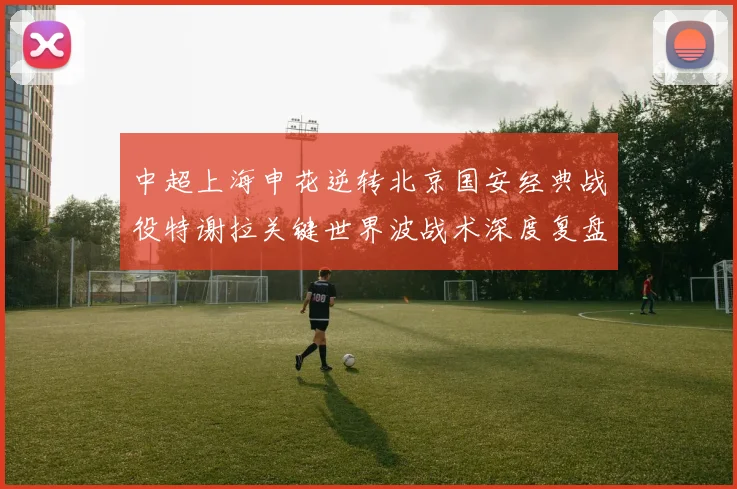 中超上海申花逆转北京国安经典战役特谢拉关键世界波战术深度复盘