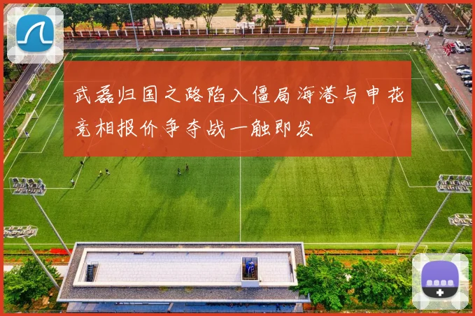 武磊归国之路陷入僵局海港与申花竞相报价争夺战一触即发