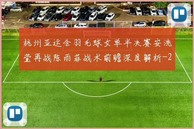 杭州亚运会羽毛球女单半决赛安洗莹再战陈雨菲战术前瞻深度解析