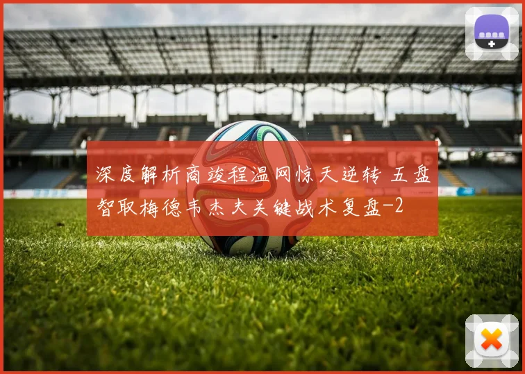 深度解析商竣程温网惊天逆转 五盘智取梅德韦杰夫关键战术复盘
