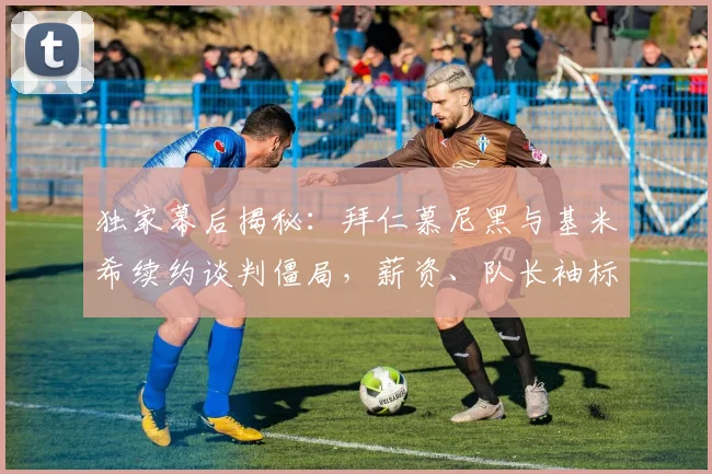 独家幕后揭秘：拜仁慕尼黑与基米希续约谈判僵局，薪资、队长袖标与竞技理念的终极博弈