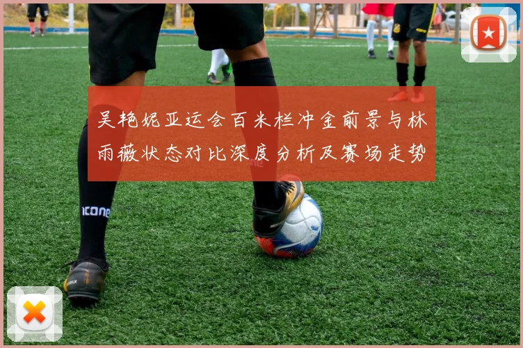吴艳妮亚运会百米栏冲金前景与林雨薇状态对比深度分析及赛场走势