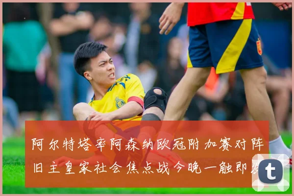 阿尔特塔率阿森纳欧冠附加赛对阵旧主皇家社会焦点战今晚一触即发