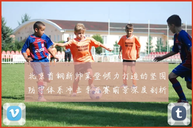 北京首钢新帅莱登倾力打造的坚固防守体系冲击季后赛前景深度剖析