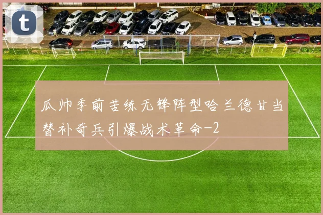 瓜帅季前苦练无锋阵型哈兰德甘当替补奇兵引爆战术革命