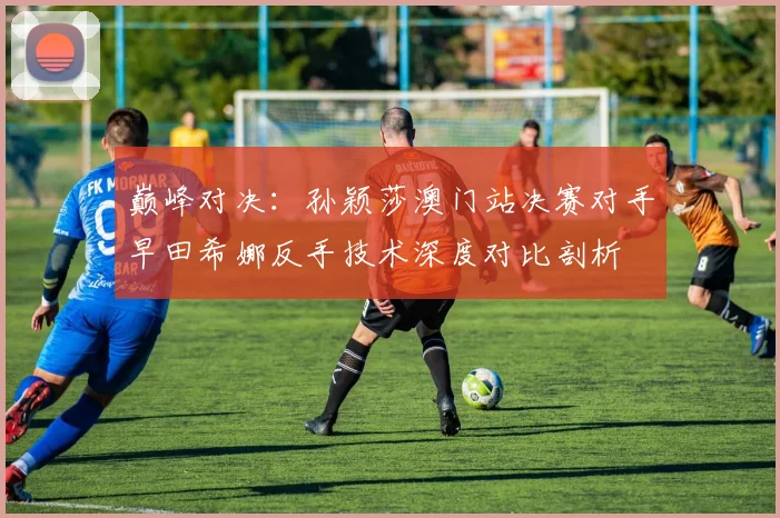 巅峰对决：孙颖莎澳门站决赛对手早田希娜反手技术深度对比剖析