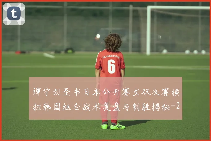 谭宁刘圣书日本公开赛女双决赛横扫韩国组合战术复盘与制胜揭秘