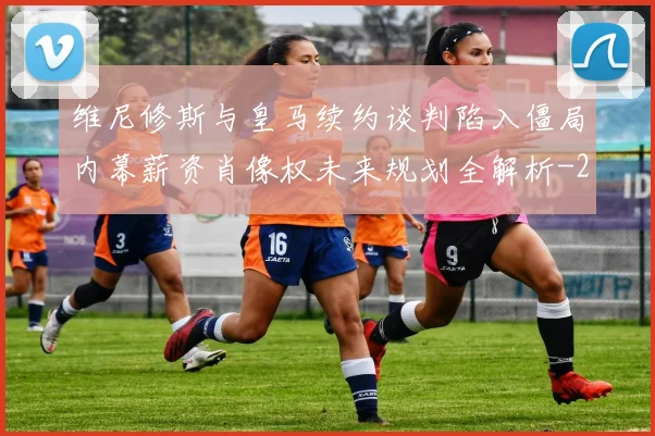 维尼修斯与皇马续约谈判陷入僵局内幕薪资肖像权未来规划全解析