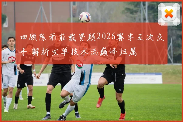 回顾陈雨菲戴资颖2026赛季五次交手 解析女单技术流巅峰归属