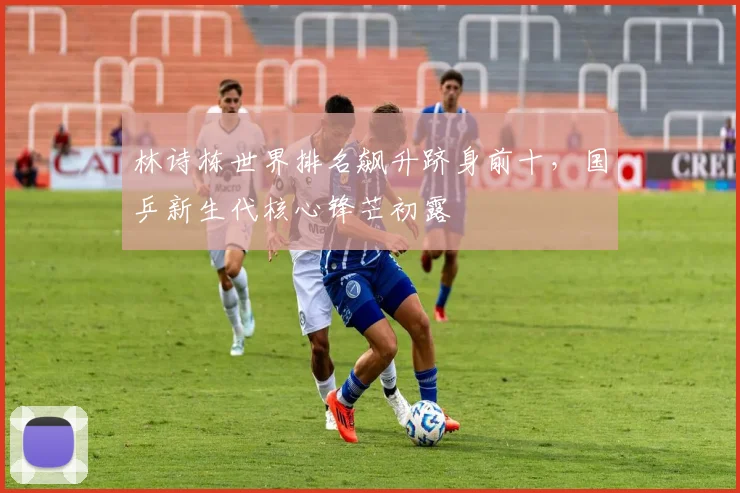 林诗栋世界排名飙升跻身前十，国乒新生代核心锋芒初露