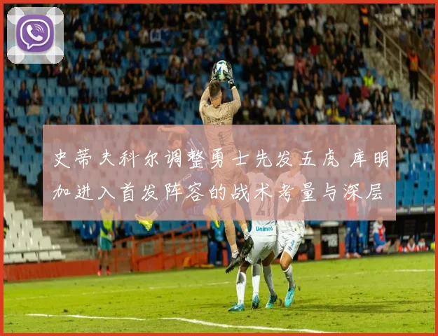 史蒂夫科尔调整勇士先发五虎 库明加进入首发阵容的战术考量与深层原因剖析