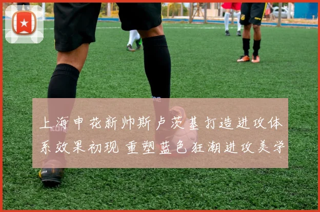 上海申花新帅斯卢茨基打造进攻体系效果初现 重塑蓝色狂潮进攻美学