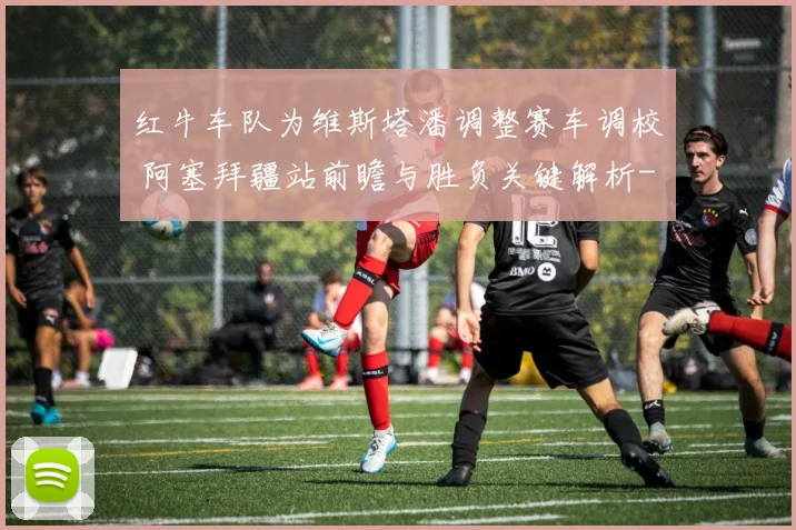 红牛车队为维斯塔潘调整赛车调校 阿塞拜疆站前瞻与胜负关键解析