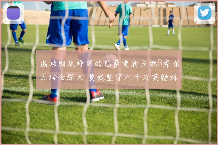成功财政纾困的巴萨重新点燃B席尔瓦转会烽火 曼城坚守八千万英镑标价绝无退让
