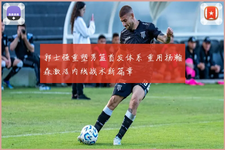 郭士强重塑男篮首发体系 重用杨瀚森激活内线战术新篇章