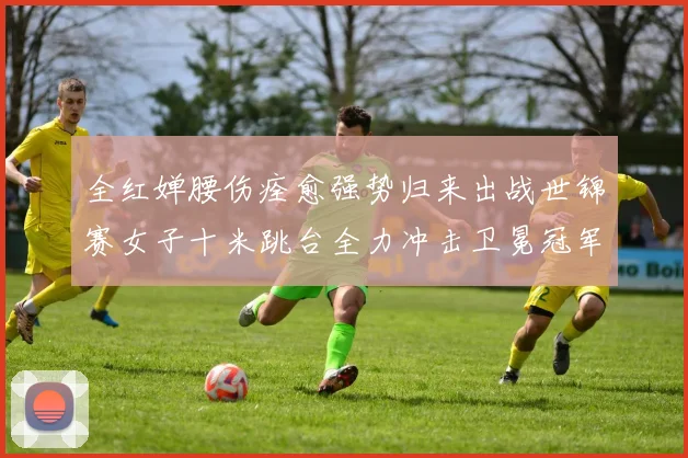 全红婵腰伤痊愈强势归来出战世锦赛女子十米跳台全力冲击卫冕冠军