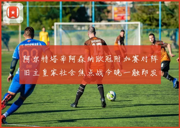 阿尔特塔率阿森纳欧冠附加赛对阵旧主皇家社会焦点战今晚一触即发