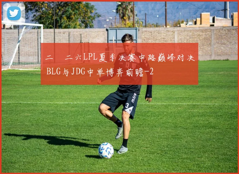 二〇二六LPL夏季决赛中路巅峰对决 BLG与JDG中单博弈前瞻