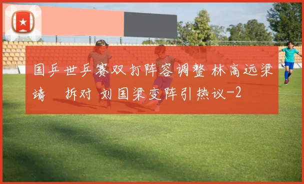 国乒世乒赛双打阵容调整 林高远梁靖崑拆对 刘国梁变阵引热议