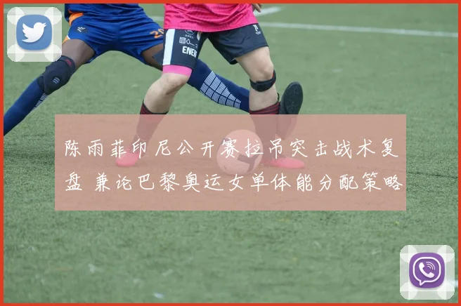 陈雨菲印尼公开赛拉吊突击战术复盘 兼论巴黎奥运女单体能分配策略关键前瞻