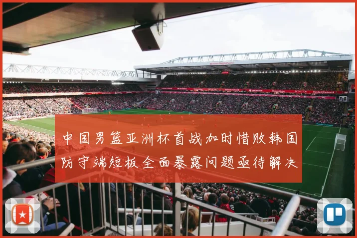 中国男篮亚洲杯首战加时惜败韩国防守端短板全面暴露问题亟待解决